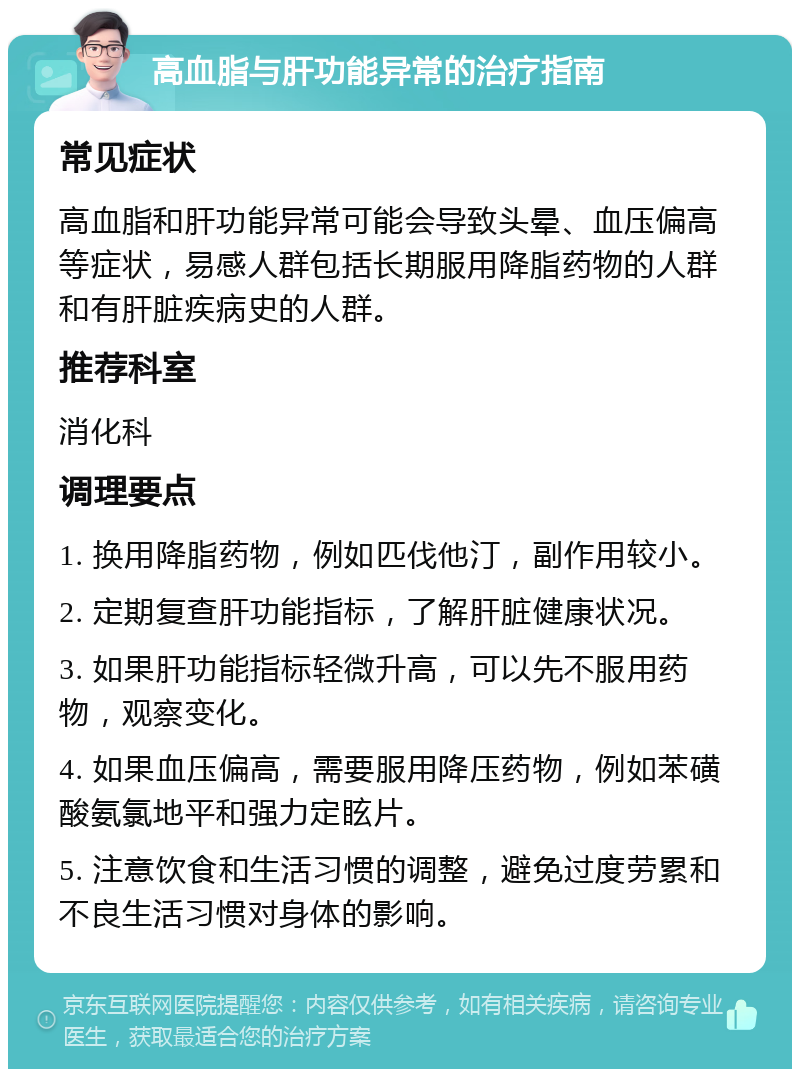 高血脂与肝功能异常的治疗指南 常见症状 高血脂和肝功能异常可能会导致头晕、血压偏高等症状，易感人群包括长期服用降脂药物的人群和有肝脏疾病史的人群。 推荐科室 消化科 调理要点 1. 换用降脂药物，例如匹伐他汀，副作用较小。 2. 定期复查肝功能指标，了解肝脏健康状况。 3. 如果肝功能指标轻微升高，可以先不服用药物，观察变化。 4. 如果血压偏高，需要服用降压药物，例如苯磺酸氨氯地平和强力定眩片。 5. 注意饮食和生活习惯的调整，避免过度劳累和不良生活习惯对身体的影响。