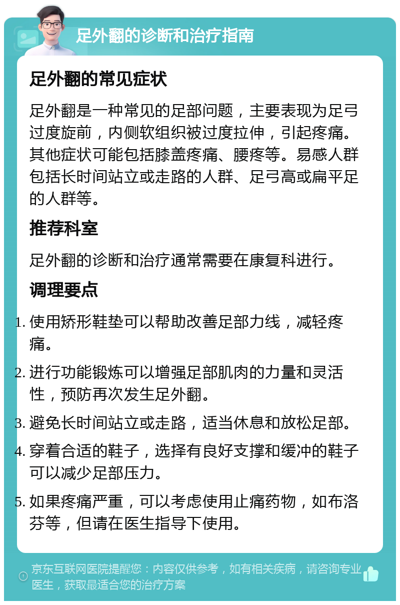 足外翻的诊断和治疗指南 足外翻的常见症状 足外翻是一种常见的足部问题，主要表现为足弓过度旋前，内侧软组织被过度拉伸，引起疼痛。其他症状可能包括膝盖疼痛、腰疼等。易感人群包括长时间站立或走路的人群、足弓高或扁平足的人群等。 推荐科室 足外翻的诊断和治疗通常需要在康复科进行。 调理要点 使用矫形鞋垫可以帮助改善足部力线，减轻疼痛。 进行功能锻炼可以增强足部肌肉的力量和灵活性，预防再次发生足外翻。 避免长时间站立或走路，适当休息和放松足部。 穿着合适的鞋子，选择有良好支撑和缓冲的鞋子可以减少足部压力。 如果疼痛严重，可以考虑使用止痛药物，如布洛芬等，但请在医生指导下使用。