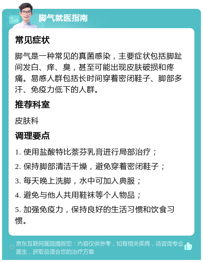 脚气就医指南 常见症状 脚气是一种常见的真菌感染，主要症状包括脚趾间发白、痒、臭，甚至可能出现皮肤破损和疼痛。易感人群包括长时间穿着密闭鞋子、脚部多汗、免疫力低下的人群。 推荐科室 皮肤科 调理要点 1. 使用盐酸特比萘芬乳膏进行局部治疗； 2. 保持脚部清洁干燥，避免穿着密闭鞋子； 3. 每天晚上洗脚，水中可加入典服； 4. 避免与他人共用鞋袜等个人物品； 5. 加强免疫力，保持良好的生活习惯和饮食习惯。