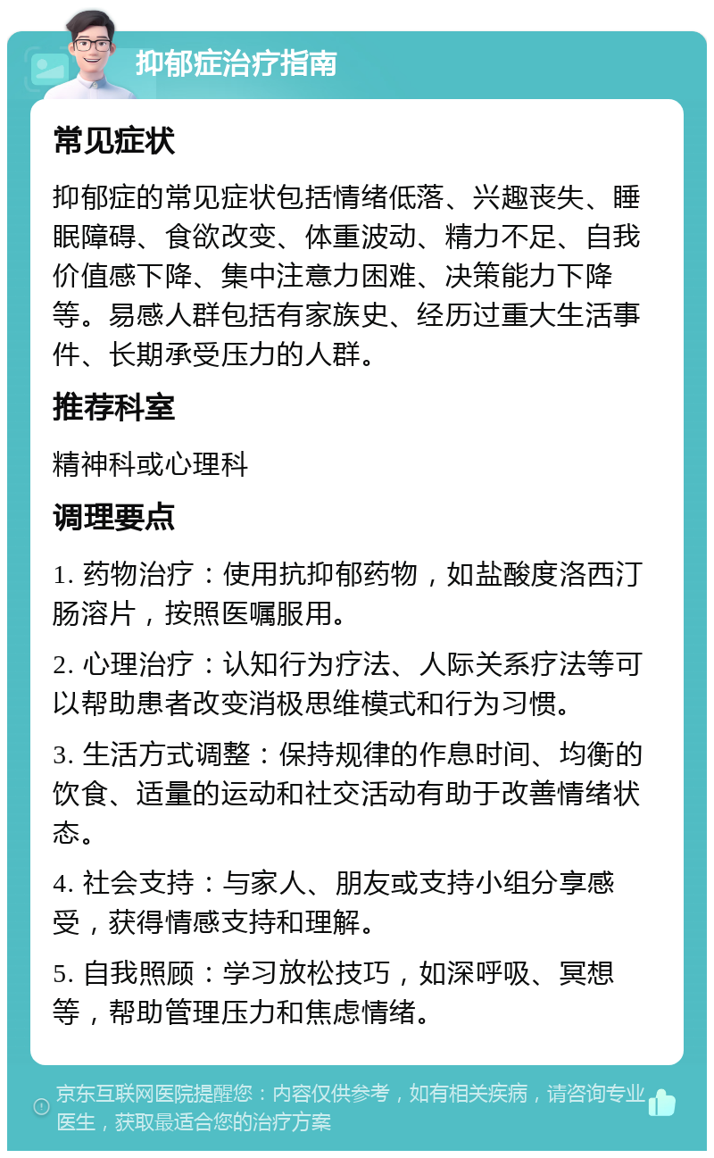 抑郁症治疗指南 常见症状 抑郁症的常见症状包括情绪低落、兴趣丧失、睡眠障碍、食欲改变、体重波动、精力不足、自我价值感下降、集中注意力困难、决策能力下降等。易感人群包括有家族史、经历过重大生活事件、长期承受压力的人群。 推荐科室 精神科或心理科 调理要点 1. 药物治疗：使用抗抑郁药物，如盐酸度洛西汀肠溶片，按照医嘱服用。 2. 心理治疗：认知行为疗法、人际关系疗法等可以帮助患者改变消极思维模式和行为习惯。 3. 生活方式调整：保持规律的作息时间、均衡的饮食、适量的运动和社交活动有助于改善情绪状态。 4. 社会支持：与家人、朋友或支持小组分享感受，获得情感支持和理解。 5. 自我照顾：学习放松技巧，如深呼吸、冥想等，帮助管理压力和焦虑情绪。