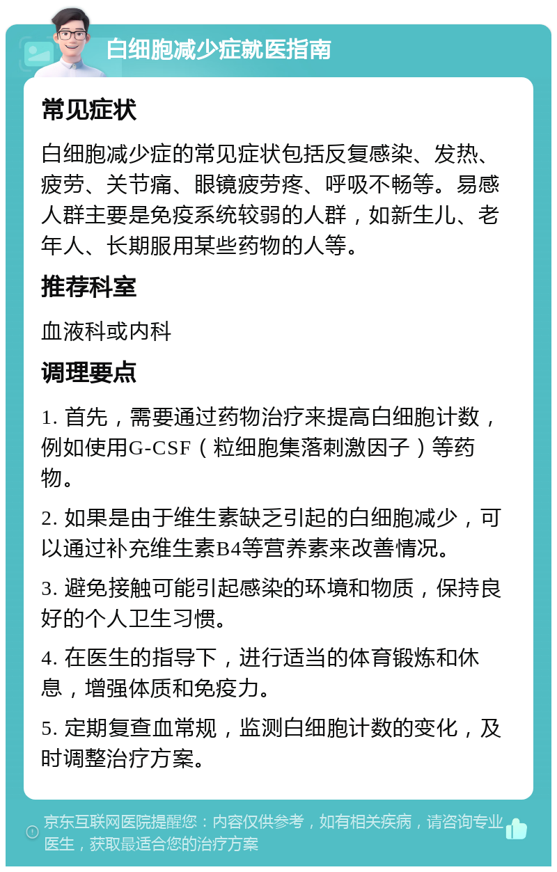 白细胞减少症就医指南 常见症状 白细胞减少症的常见症状包括反复感染、发热、疲劳、关节痛、眼镜疲劳疼、呼吸不畅等。易感人群主要是免疫系统较弱的人群，如新生儿、老年人、长期服用某些药物的人等。 推荐科室 血液科或内科 调理要点 1. 首先，需要通过药物治疗来提高白细胞计数，例如使用G-CSF（粒细胞集落刺激因子）等药物。 2. 如果是由于维生素缺乏引起的白细胞减少，可以通过补充维生素B4等营养素来改善情况。 3. 避免接触可能引起感染的环境和物质，保持良好的个人卫生习惯。 4. 在医生的指导下，进行适当的体育锻炼和休息，增强体质和免疫力。 5. 定期复查血常规，监测白细胞计数的变化，及时调整治疗方案。