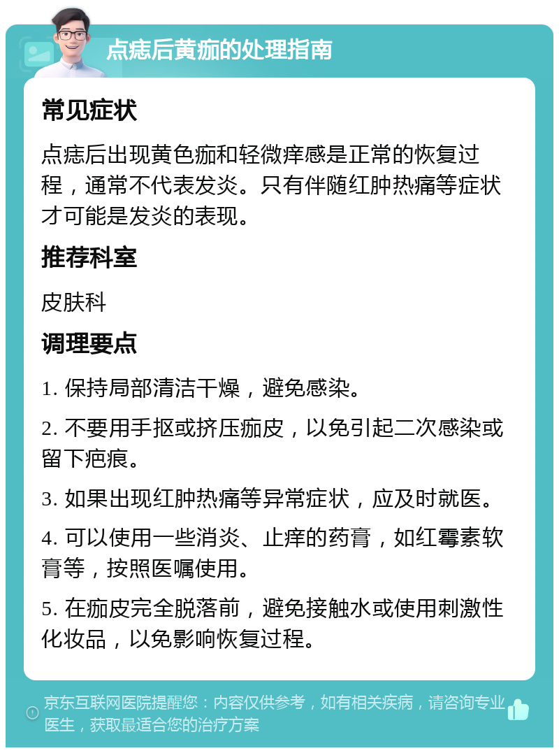 点痣后黄痂的处理指南 常见症状 点痣后出现黄色痂和轻微痒感是正常的恢复过程，通常不代表发炎。只有伴随红肿热痛等症状才可能是发炎的表现。 推荐科室 皮肤科 调理要点 1. 保持局部清洁干燥，避免感染。 2. 不要用手抠或挤压痂皮，以免引起二次感染或留下疤痕。 3. 如果出现红肿热痛等异常症状，应及时就医。 4. 可以使用一些消炎、止痒的药膏，如红霉素软膏等，按照医嘱使用。 5. 在痂皮完全脱落前，避免接触水或使用刺激性化妆品，以免影响恢复过程。