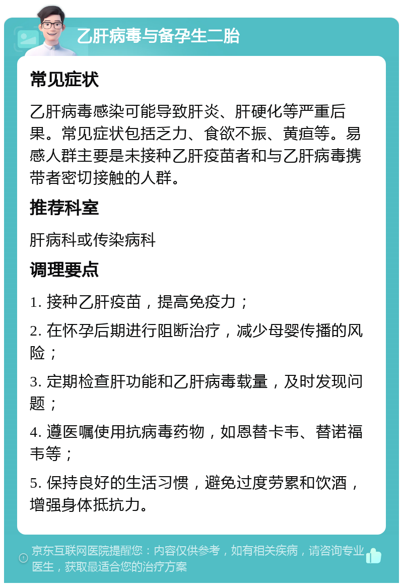 乙肝病毒与备孕生二胎 常见症状 乙肝病毒感染可能导致肝炎、肝硬化等严重后果。常见症状包括乏力、食欲不振、黄疸等。易感人群主要是未接种乙肝疫苗者和与乙肝病毒携带者密切接触的人群。 推荐科室 肝病科或传染病科 调理要点 1. 接种乙肝疫苗，提高免疫力； 2. 在怀孕后期进行阻断治疗，减少母婴传播的风险； 3. 定期检查肝功能和乙肝病毒载量，及时发现问题； 4. 遵医嘱使用抗病毒药物，如恩替卡韦、替诺福韦等； 5. 保持良好的生活习惯，避免过度劳累和饮酒，增强身体抵抗力。