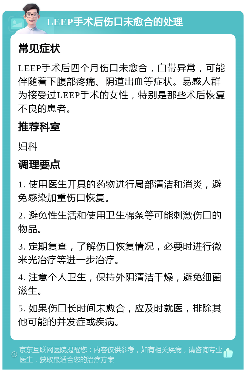 LEEP手术后伤口未愈合的处理 常见症状 LEEP手术后四个月伤口未愈合，白带异常，可能伴随着下腹部疼痛、阴道出血等症状。易感人群为接受过LEEP手术的女性，特别是那些术后恢复不良的患者。 推荐科室 妇科 调理要点 1. 使用医生开具的药物进行局部清洁和消炎，避免感染加重伤口恢复。 2. 避免性生活和使用卫生棉条等可能刺激伤口的物品。 3. 定期复查，了解伤口恢复情况，必要时进行微米光治疗等进一步治疗。 4. 注意个人卫生，保持外阴清洁干燥，避免细菌滋生。 5. 如果伤口长时间未愈合，应及时就医，排除其他可能的并发症或疾病。