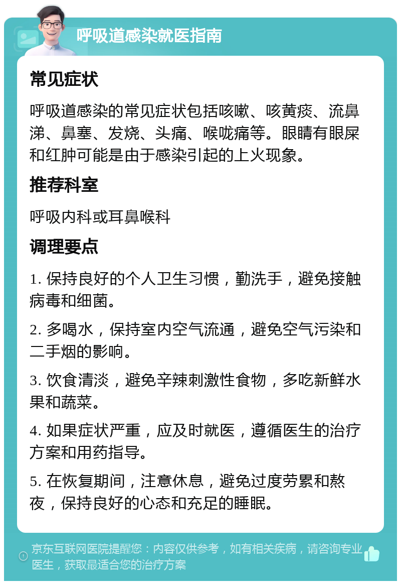 呼吸道感染就医指南 常见症状 呼吸道感染的常见症状包括咳嗽、咳黄痰、流鼻涕、鼻塞、发烧、头痛、喉咙痛等。眼睛有眼屎和红肿可能是由于感染引起的上火现象。 推荐科室 呼吸内科或耳鼻喉科 调理要点 1. 保持良好的个人卫生习惯，勤洗手，避免接触病毒和细菌。 2. 多喝水，保持室内空气流通，避免空气污染和二手烟的影响。 3. 饮食清淡，避免辛辣刺激性食物，多吃新鲜水果和蔬菜。 4. 如果症状严重，应及时就医，遵循医生的治疗方案和用药指导。 5. 在恢复期间，注意休息，避免过度劳累和熬夜，保持良好的心态和充足的睡眠。