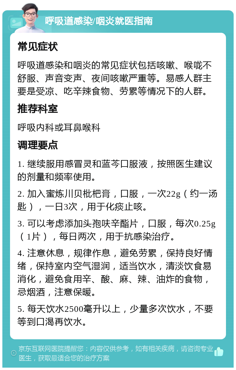 呼吸道感染/咽炎就医指南 常见症状 呼吸道感染和咽炎的常见症状包括咳嗽、喉咙不舒服、声音变声、夜间咳嗽严重等。易感人群主要是受凉、吃辛辣食物、劳累等情况下的人群。 推荐科室 呼吸内科或耳鼻喉科 调理要点 1. 继续服用感冒灵和蓝芩口服液，按照医生建议的剂量和频率使用。 2. 加入蜜炼川贝枇杷膏，口服，一次22g（约一汤匙），一日3次，用于化痰止咳。 3. 可以考虑添加头孢呋辛酯片，口服，每次0.25g（1片），每日两次，用于抗感染治疗。 4. 注意休息，规律作息，避免劳累，保持良好情绪，保持室内空气湿润，适当饮水，清淡饮食易消化，避免食用辛、酸、麻、辣、油炸的食物，忌烟酒，注意保暖。 5. 每天饮水2500毫升以上，少量多次饮水，不要等到口渴再饮水。