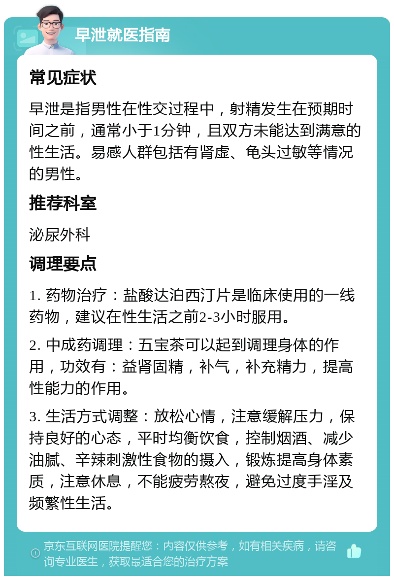 早泄就医指南 常见症状 早泄是指男性在性交过程中，射精发生在预期时间之前，通常小于1分钟，且双方未能达到满意的性生活。易感人群包括有肾虚、龟头过敏等情况的男性。 推荐科室 泌尿外科 调理要点 1. 药物治疗：盐酸达泊西汀片是临床使用的一线药物，建议在性生活之前2-3小时服用。 2. 中成药调理：五宝茶可以起到调理身体的作用，功效有：益肾固精，补气，补充精力，提高性能力的作用。 3. 生活方式调整：放松心情，注意缓解压力，保持良好的心态，平时均衡饮食，控制烟酒、减少油腻、辛辣刺激性食物的摄入，锻炼提高身体素质，注意休息，不能疲劳熬夜，避免过度手淫及频繁性生活。