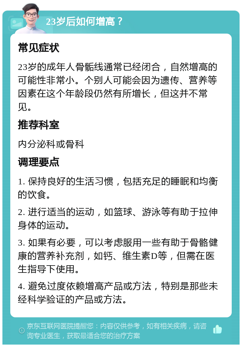 23岁后如何增高？ 常见症状 23岁的成年人骨骺线通常已经闭合，自然增高的可能性非常小。个别人可能会因为遗传、营养等因素在这个年龄段仍然有所增长，但这并不常见。 推荐科室 内分泌科或骨科 调理要点 1. 保持良好的生活习惯，包括充足的睡眠和均衡的饮食。 2. 进行适当的运动，如篮球、游泳等有助于拉伸身体的运动。 3. 如果有必要，可以考虑服用一些有助于骨骼健康的营养补充剂，如钙、维生素D等，但需在医生指导下使用。 4. 避免过度依赖增高产品或方法，特别是那些未经科学验证的产品或方法。