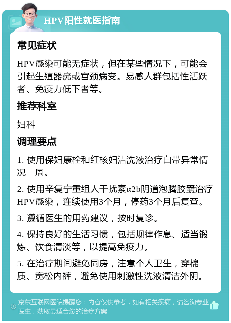 HPV阳性就医指南 常见症状 HPV感染可能无症状，但在某些情况下，可能会引起生殖器疣或宫颈病变。易感人群包括性活跃者、免疫力低下者等。 推荐科室 妇科 调理要点 1. 使用保妇康栓和红核妇洁洗液治疗白带异常情况一周。 2. 使用辛复宁重组人干扰素α2b阴道泡腾胶囊治疗HPV感染，连续使用3个月，停药3个月后复查。 3. 遵循医生的用药建议，按时复诊。 4. 保持良好的生活习惯，包括规律作息、适当锻炼、饮食清淡等，以提高免疫力。 5. 在治疗期间避免同房，注意个人卫生，穿棉质、宽松内裤，避免使用刺激性洗液清洁外阴。