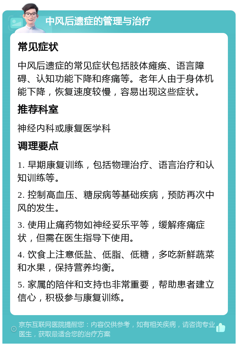 中风后遗症的管理与治疗 常见症状 中风后遗症的常见症状包括肢体瘫痪、语言障碍、认知功能下降和疼痛等。老年人由于身体机能下降，恢复速度较慢，容易出现这些症状。 推荐科室 神经内科或康复医学科 调理要点 1. 早期康复训练，包括物理治疗、语言治疗和认知训练等。 2. 控制高血压、糖尿病等基础疾病，预防再次中风的发生。 3. 使用止痛药物如神经妥乐平等，缓解疼痛症状，但需在医生指导下使用。 4. 饮食上注意低盐、低脂、低糖，多吃新鲜蔬菜和水果，保持营养均衡。 5. 家属的陪伴和支持也非常重要，帮助患者建立信心，积极参与康复训练。