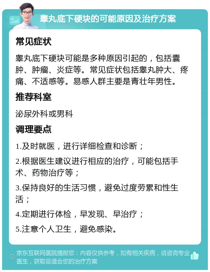 睾丸底下硬块的可能原因及治疗方案 常见症状 睾丸底下硬块可能是多种原因引起的，包括囊肿、肿瘤、炎症等。常见症状包括睾丸肿大、疼痛、不适感等。易感人群主要是青壮年男性。 推荐科室 泌尿外科或男科 调理要点 1.及时就医，进行详细检查和诊断； 2.根据医生建议进行相应的治疗，可能包括手术、药物治疗等； 3.保持良好的生活习惯，避免过度劳累和性生活； 4.定期进行体检，早发现、早治疗； 5.注意个人卫生，避免感染。