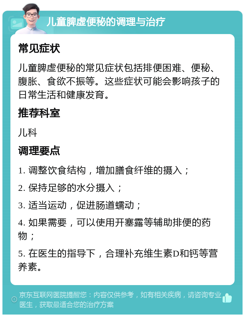 儿童脾虚便秘的调理与治疗 常见症状 儿童脾虚便秘的常见症状包括排便困难、便秘、腹胀、食欲不振等。这些症状可能会影响孩子的日常生活和健康发育。 推荐科室 儿科 调理要点 1. 调整饮食结构，增加膳食纤维的摄入； 2. 保持足够的水分摄入； 3. 适当运动，促进肠道蠕动； 4. 如果需要，可以使用开塞露等辅助排便的药物； 5. 在医生的指导下，合理补充维生素D和钙等营养素。