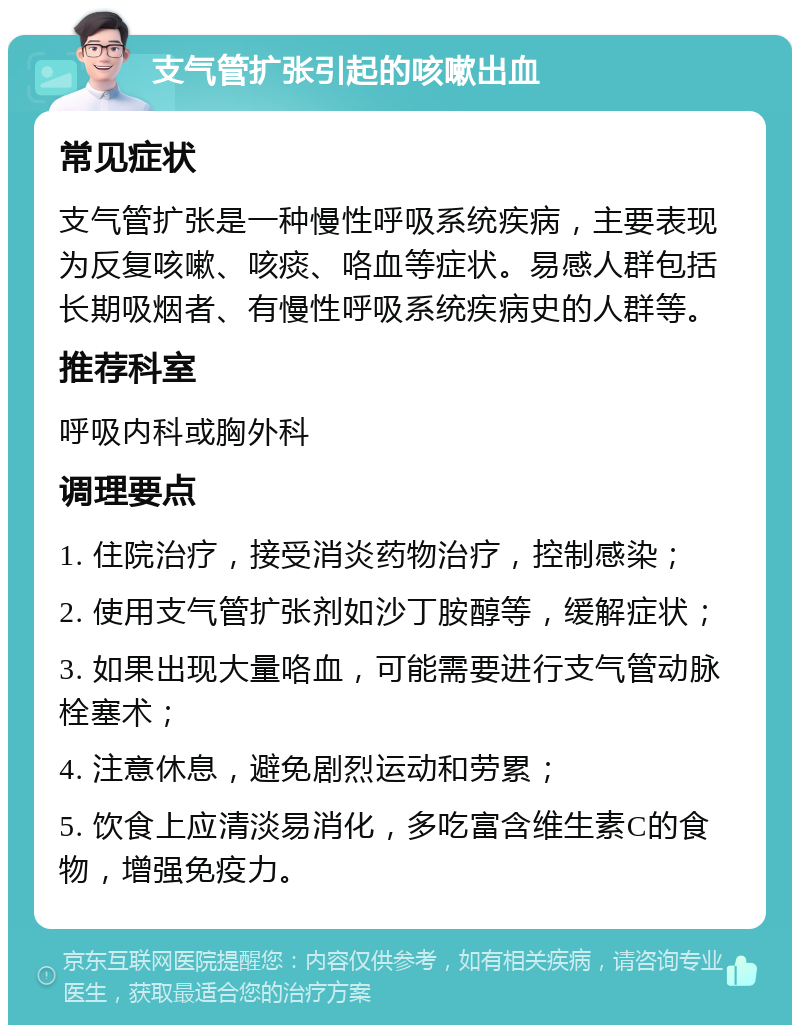 支气管扩张引起的咳嗽出血 常见症状 支气管扩张是一种慢性呼吸系统疾病，主要表现为反复咳嗽、咳痰、咯血等症状。易感人群包括长期吸烟者、有慢性呼吸系统疾病史的人群等。 推荐科室 呼吸内科或胸外科 调理要点 1. 住院治疗，接受消炎药物治疗，控制感染； 2. 使用支气管扩张剂如沙丁胺醇等，缓解症状； 3. 如果出现大量咯血，可能需要进行支气管动脉栓塞术； 4. 注意休息，避免剧烈运动和劳累； 5. 饮食上应清淡易消化，多吃富含维生素C的食物，增强免疫力。