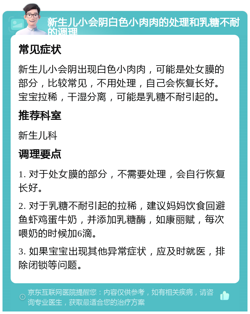 新生儿小会阴白色小肉肉的处理和乳糖不耐的调理 常见症状 新生儿小会阴出现白色小肉肉，可能是处女膜的部分，比较常见，不用处理，自己会恢复长好。宝宝拉稀，干湿分离，可能是乳糖不耐引起的。 推荐科室 新生儿科 调理要点 1. 对于处女膜的部分，不需要处理，会自行恢复长好。 2. 对于乳糖不耐引起的拉稀，建议妈妈饮食回避鱼虾鸡蛋牛奶，并添加乳糖酶，如康丽赋，每次喂奶的时候加6滴。 3. 如果宝宝出现其他异常症状，应及时就医，排除闭锁等问题。