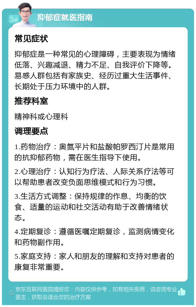 抑郁症就医指南 常见症状 抑郁症是一种常见的心理障碍，主要表现为情绪低落、兴趣减退、精力不足、自我评价下降等。易感人群包括有家族史、经历过重大生活事件、长期处于压力环境中的人群。 推荐科室 精神科或心理科 调理要点 1.药物治疗：奥氮平片和盐酸帕罗西汀片是常用的抗抑郁药物，需在医生指导下使用。 2.心理治疗：认知行为疗法、人际关系疗法等可以帮助患者改变负面思维模式和行为习惯。 3.生活方式调整：保持规律的作息、均衡的饮食、适量的运动和社交活动有助于改善情绪状态。 4.定期复诊：遵循医嘱定期复诊，监测病情变化和药物副作用。 5.家庭支持：家人和朋友的理解和支持对患者的康复非常重要。