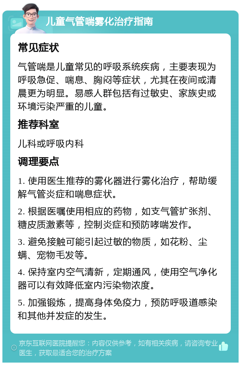 儿童气管喘雾化治疗指南 常见症状 气管喘是儿童常见的呼吸系统疾病，主要表现为呼吸急促、喘息、胸闷等症状，尤其在夜间或清晨更为明显。易感人群包括有过敏史、家族史或环境污染严重的儿童。 推荐科室 儿科或呼吸内科 调理要点 1. 使用医生推荐的雾化器进行雾化治疗，帮助缓解气管炎症和喘息症状。 2. 根据医嘱使用相应的药物，如支气管扩张剂、糖皮质激素等，控制炎症和预防哮喘发作。 3. 避免接触可能引起过敏的物质，如花粉、尘螨、宠物毛发等。 4. 保持室内空气清新，定期通风，使用空气净化器可以有效降低室内污染物浓度。 5. 加强锻炼，提高身体免疫力，预防呼吸道感染和其他并发症的发生。