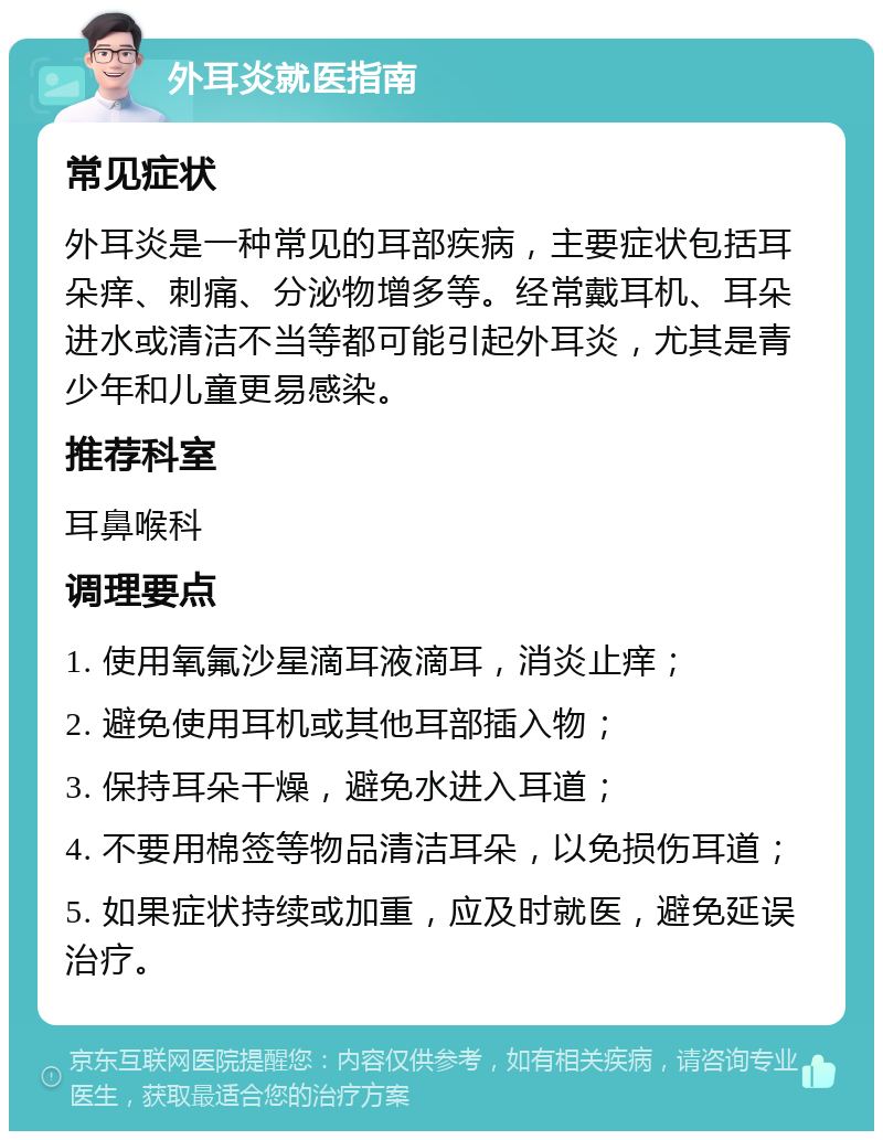 外耳炎就医指南 常见症状 外耳炎是一种常见的耳部疾病，主要症状包括耳朵痒、刺痛、分泌物增多等。经常戴耳机、耳朵进水或清洁不当等都可能引起外耳炎，尤其是青少年和儿童更易感染。 推荐科室 耳鼻喉科 调理要点 1. 使用氧氟沙星滴耳液滴耳，消炎止痒； 2. 避免使用耳机或其他耳部插入物； 3. 保持耳朵干燥，避免水进入耳道； 4. 不要用棉签等物品清洁耳朵，以免损伤耳道； 5. 如果症状持续或加重，应及时就医，避免延误治疗。