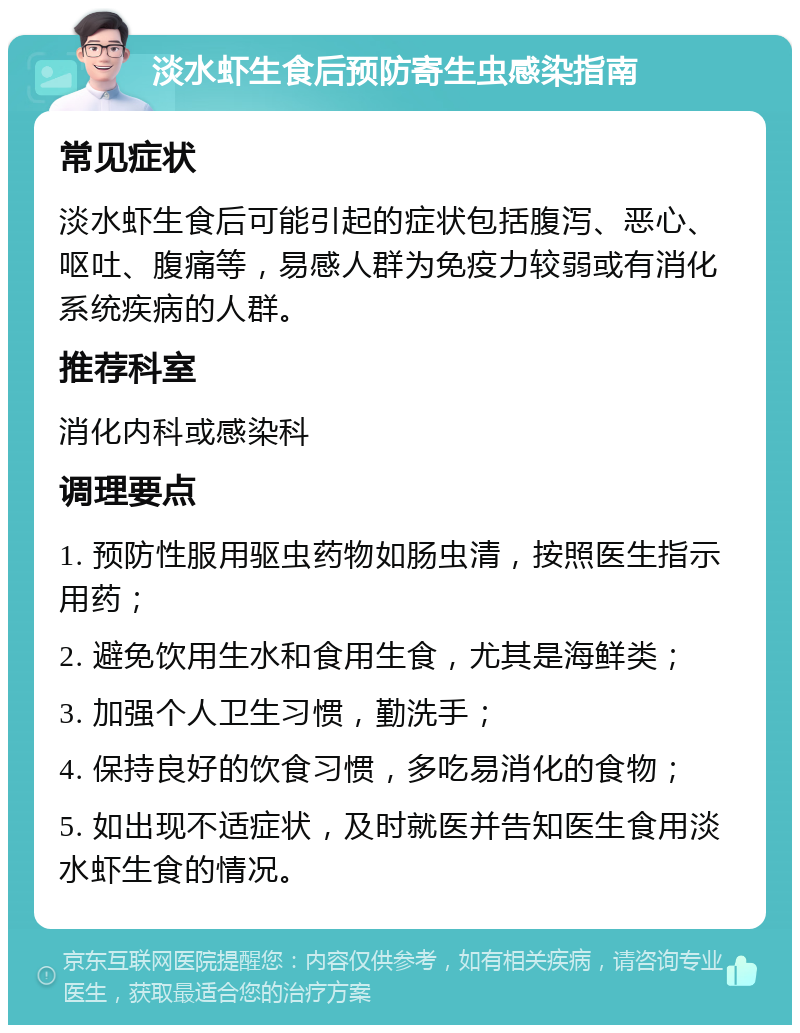 淡水虾生食后预防寄生虫感染指南 常见症状 淡水虾生食后可能引起的症状包括腹泻、恶心、呕吐、腹痛等，易感人群为免疫力较弱或有消化系统疾病的人群。 推荐科室 消化内科或感染科 调理要点 1. 预防性服用驱虫药物如肠虫清，按照医生指示用药； 2. 避免饮用生水和食用生食，尤其是海鲜类； 3. 加强个人卫生习惯，勤洗手； 4. 保持良好的饮食习惯，多吃易消化的食物； 5. 如出现不适症状，及时就医并告知医生食用淡水虾生食的情况。