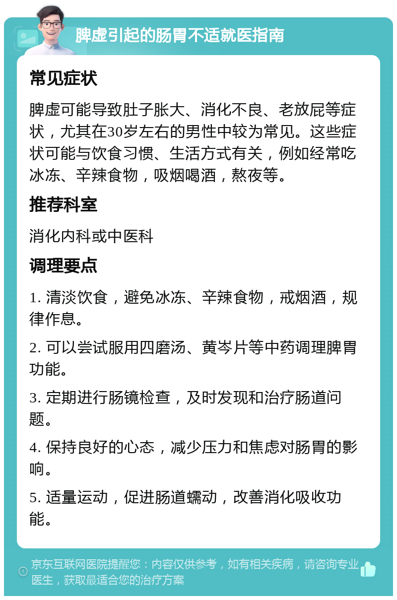 脾虚引起的肠胃不适就医指南 常见症状 脾虚可能导致肚子胀大、消化不良、老放屁等症状，尤其在30岁左右的男性中较为常见。这些症状可能与饮食习惯、生活方式有关，例如经常吃冰冻、辛辣食物，吸烟喝酒，熬夜等。 推荐科室 消化内科或中医科 调理要点 1. 清淡饮食，避免冰冻、辛辣食物，戒烟酒，规律作息。 2. 可以尝试服用四磨汤、黄岑片等中药调理脾胃功能。 3. 定期进行肠镜检查，及时发现和治疗肠道问题。 4. 保持良好的心态，减少压力和焦虑对肠胃的影响。 5. 适量运动，促进肠道蠕动，改善消化吸收功能。