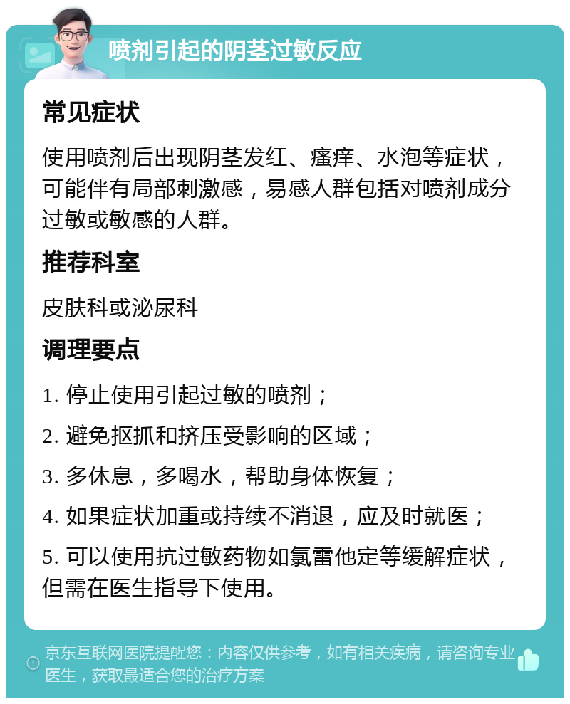 喷剂引起的阴茎过敏反应 常见症状 使用喷剂后出现阴茎发红、瘙痒、水泡等症状，可能伴有局部刺激感，易感人群包括对喷剂成分过敏或敏感的人群。 推荐科室 皮肤科或泌尿科 调理要点 1. 停止使用引起过敏的喷剂； 2. 避免抠抓和挤压受影响的区域； 3. 多休息，多喝水，帮助身体恢复； 4. 如果症状加重或持续不消退，应及时就医； 5. 可以使用抗过敏药物如氯雷他定等缓解症状，但需在医生指导下使用。