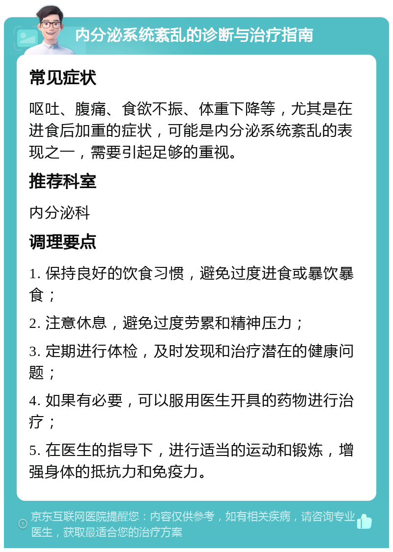 内分泌系统紊乱的诊断与治疗指南 常见症状 呕吐、腹痛、食欲不振、体重下降等，尤其是在进食后加重的症状，可能是内分泌系统紊乱的表现之一，需要引起足够的重视。 推荐科室 内分泌科 调理要点 1. 保持良好的饮食习惯，避免过度进食或暴饮暴食； 2. 注意休息，避免过度劳累和精神压力； 3. 定期进行体检，及时发现和治疗潜在的健康问题； 4. 如果有必要，可以服用医生开具的药物进行治疗； 5. 在医生的指导下，进行适当的运动和锻炼，增强身体的抵抗力和免疫力。