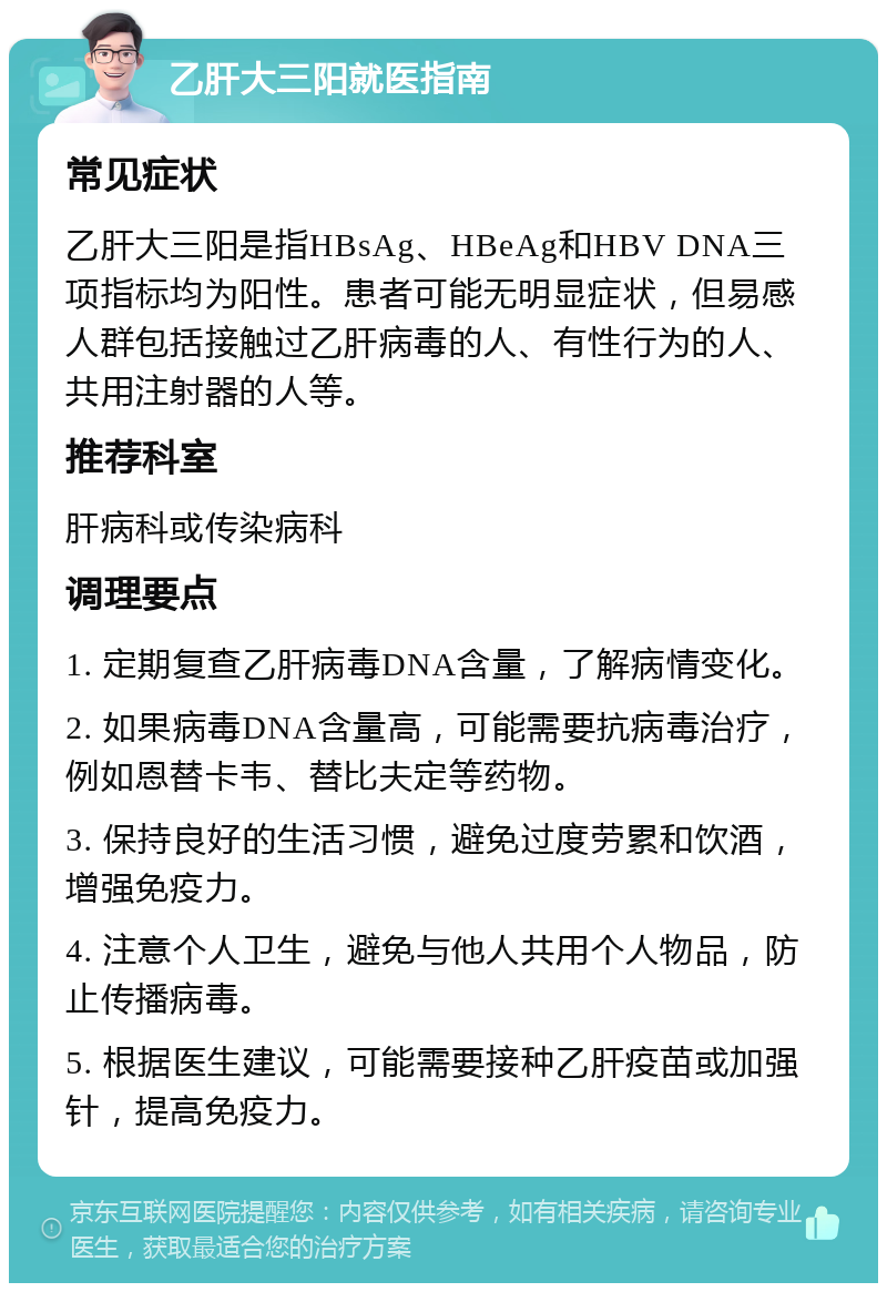 乙肝大三阳就医指南 常见症状 乙肝大三阳是指HBsAg、HBeAg和HBV DNA三项指标均为阳性。患者可能无明显症状，但易感人群包括接触过乙肝病毒的人、有性行为的人、共用注射器的人等。 推荐科室 肝病科或传染病科 调理要点 1. 定期复查乙肝病毒DNA含量，了解病情变化。 2. 如果病毒DNA含量高，可能需要抗病毒治疗，例如恩替卡韦、替比夫定等药物。 3. 保持良好的生活习惯，避免过度劳累和饮酒，增强免疫力。 4. 注意个人卫生，避免与他人共用个人物品，防止传播病毒。 5. 根据医生建议，可能需要接种乙肝疫苗或加强针，提高免疫力。