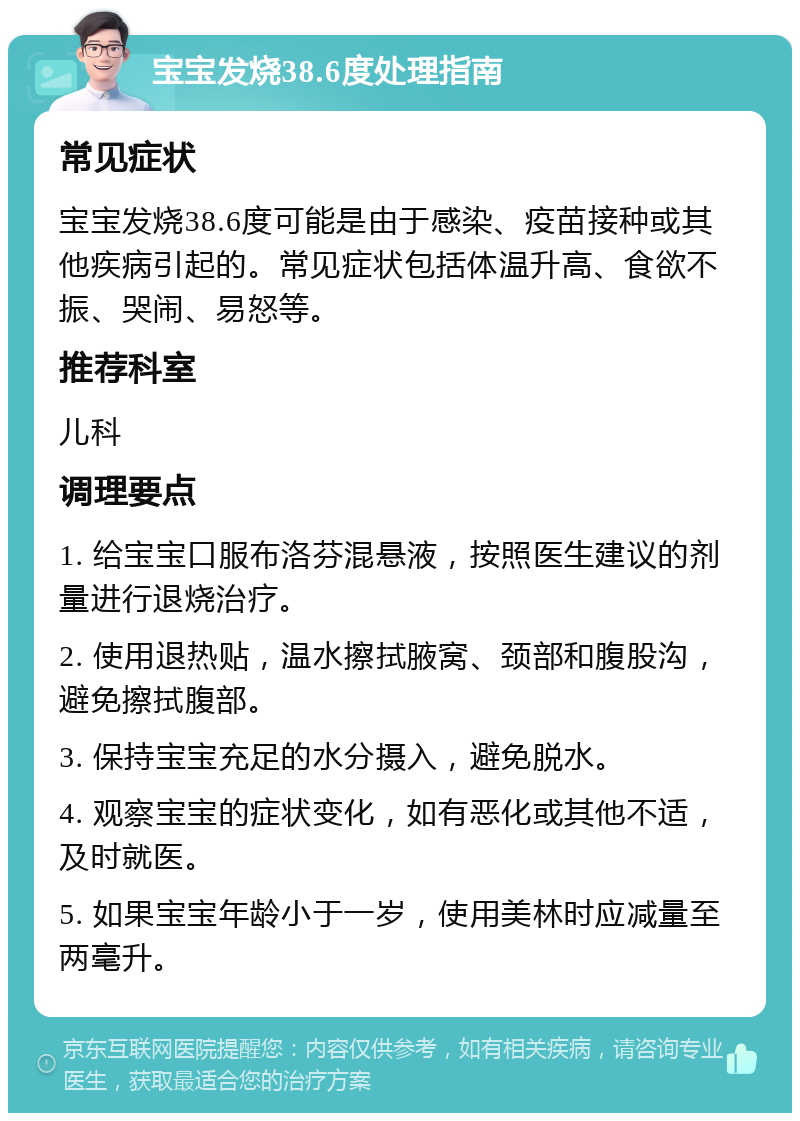 宝宝发烧38.6度处理指南 常见症状 宝宝发烧38.6度可能是由于感染、疫苗接种或其他疾病引起的。常见症状包括体温升高、食欲不振、哭闹、易怒等。 推荐科室 儿科 调理要点 1. 给宝宝口服布洛芬混悬液，按照医生建议的剂量进行退烧治疗。 2. 使用退热贴，温水擦拭腋窝、颈部和腹股沟，避免擦拭腹部。 3. 保持宝宝充足的水分摄入，避免脱水。 4. 观察宝宝的症状变化，如有恶化或其他不适，及时就医。 5. 如果宝宝年龄小于一岁，使用美林时应减量至两毫升。