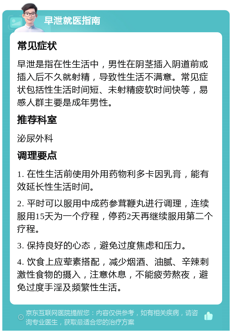 早泄就医指南 常见症状 早泄是指在性生活中，男性在阴茎插入阴道前或插入后不久就射精，导致性生活不满意。常见症状包括性生活时间短、未射精疲软时间快等，易感人群主要是成年男性。 推荐科室 泌尿外科 调理要点 1. 在性生活前使用外用药物利多卡因乳膏，能有效延长性生活时间。 2. 平时可以服用中成药参茸鞭丸进行调理，连续服用15天为一个疗程，停药2天再继续服用第二个疗程。 3. 保持良好的心态，避免过度焦虑和压力。 4. 饮食上应荤素搭配，减少烟酒、油腻、辛辣刺激性食物的摄入，注意休息，不能疲劳熬夜，避免过度手淫及频繁性生活。