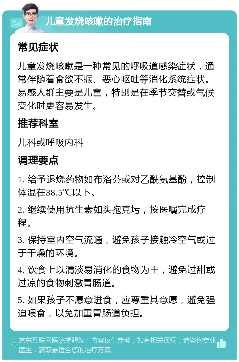 儿童发烧咳嗽的治疗指南 常见症状 儿童发烧咳嗽是一种常见的呼吸道感染症状，通常伴随着食欲不振、恶心呕吐等消化系统症状。易感人群主要是儿童，特别是在季节交替或气候变化时更容易发生。 推荐科室 儿科或呼吸内科 调理要点 1. 给予退烧药物如布洛芬或对乙酰氨基酚，控制体温在38.5℃以下。 2. 继续使用抗生素如头孢克圬，按医嘱完成疗程。 3. 保持室内空气流通，避免孩子接触冷空气或过于干燥的环境。 4. 饮食上以清淡易消化的食物为主，避免过甜或过凉的食物刺激胃肠道。 5. 如果孩子不愿意进食，应尊重其意愿，避免强迫喂食，以免加重胃肠道负担。