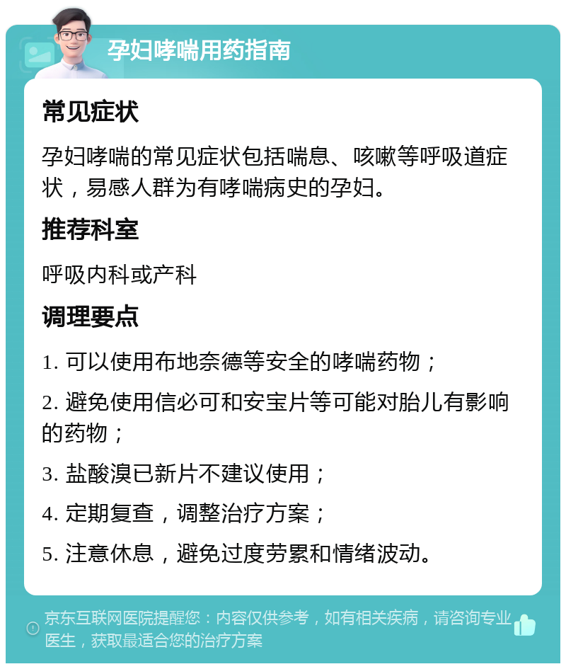 孕妇哮喘用药指南 常见症状 孕妇哮喘的常见症状包括喘息、咳嗽等呼吸道症状，易感人群为有哮喘病史的孕妇。 推荐科室 呼吸内科或产科 调理要点 1. 可以使用布地奈德等安全的哮喘药物； 2. 避免使用信必可和安宝片等可能对胎儿有影响的药物； 3. 盐酸溴已新片不建议使用； 4. 定期复查，调整治疗方案； 5. 注意休息，避免过度劳累和情绪波动。