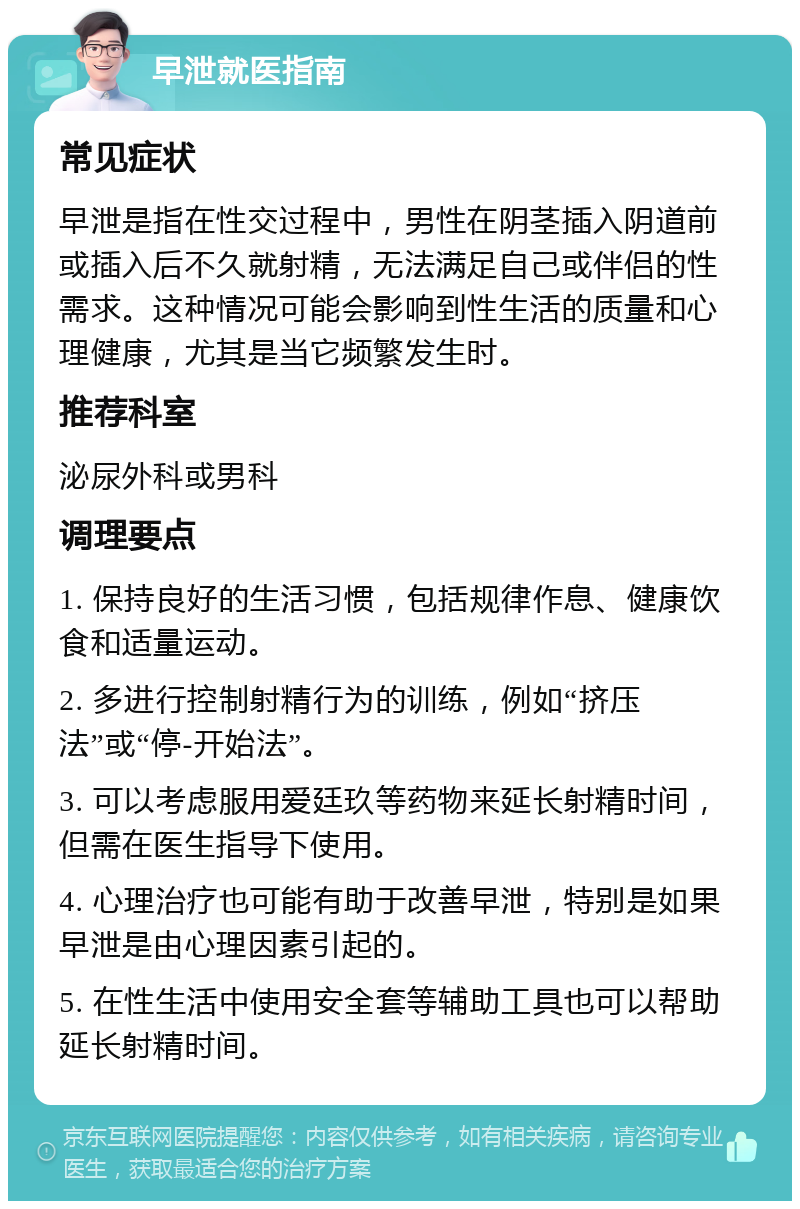 早泄就医指南 常见症状 早泄是指在性交过程中，男性在阴茎插入阴道前或插入后不久就射精，无法满足自己或伴侣的性需求。这种情况可能会影响到性生活的质量和心理健康，尤其是当它频繁发生时。 推荐科室 泌尿外科或男科 调理要点 1. 保持良好的生活习惯，包括规律作息、健康饮食和适量运动。 2. 多进行控制射精行为的训练，例如“挤压法”或“停-开始法”。 3. 可以考虑服用爱廷玖等药物来延长射精时间，但需在医生指导下使用。 4. 心理治疗也可能有助于改善早泄，特别是如果早泄是由心理因素引起的。 5. 在性生活中使用安全套等辅助工具也可以帮助延长射精时间。