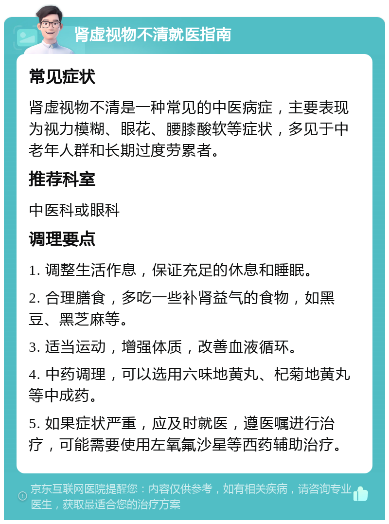 肾虚视物不清就医指南 常见症状 肾虚视物不清是一种常见的中医病症，主要表现为视力模糊、眼花、腰膝酸软等症状，多见于中老年人群和长期过度劳累者。 推荐科室 中医科或眼科 调理要点 1. 调整生活作息，保证充足的休息和睡眠。 2. 合理膳食，多吃一些补肾益气的食物，如黑豆、黑芝麻等。 3. 适当运动，增强体质，改善血液循环。 4. 中药调理，可以选用六味地黄丸、杞菊地黄丸等中成药。 5. 如果症状严重，应及时就医，遵医嘱进行治疗，可能需要使用左氧氟沙星等西药辅助治疗。