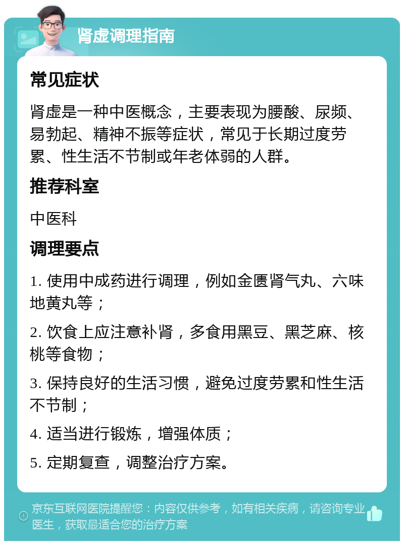 肾虚调理指南 常见症状 肾虚是一种中医概念，主要表现为腰酸、尿频、易勃起、精神不振等症状，常见于长期过度劳累、性生活不节制或年老体弱的人群。 推荐科室 中医科 调理要点 1. 使用中成药进行调理，例如金匮肾气丸、六味地黄丸等； 2. 饮食上应注意补肾，多食用黑豆、黑芝麻、核桃等食物； 3. 保持良好的生活习惯，避免过度劳累和性生活不节制； 4. 适当进行锻炼，增强体质； 5. 定期复查，调整治疗方案。