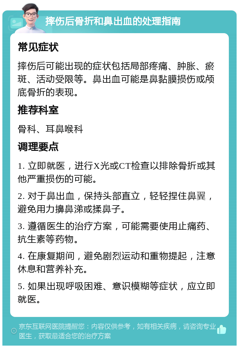 摔伤后骨折和鼻出血的处理指南 常见症状 摔伤后可能出现的症状包括局部疼痛、肿胀、瘀斑、活动受限等。鼻出血可能是鼻黏膜损伤或颅底骨折的表现。 推荐科室 骨科、耳鼻喉科 调理要点 1. 立即就医，进行X光或CT检查以排除骨折或其他严重损伤的可能。 2. 对于鼻出血，保持头部直立，轻轻捏住鼻翼，避免用力擤鼻涕或揉鼻子。 3. 遵循医生的治疗方案，可能需要使用止痛药、抗生素等药物。 4. 在康复期间，避免剧烈运动和重物提起，注意休息和营养补充。 5. 如果出现呼吸困难、意识模糊等症状，应立即就医。