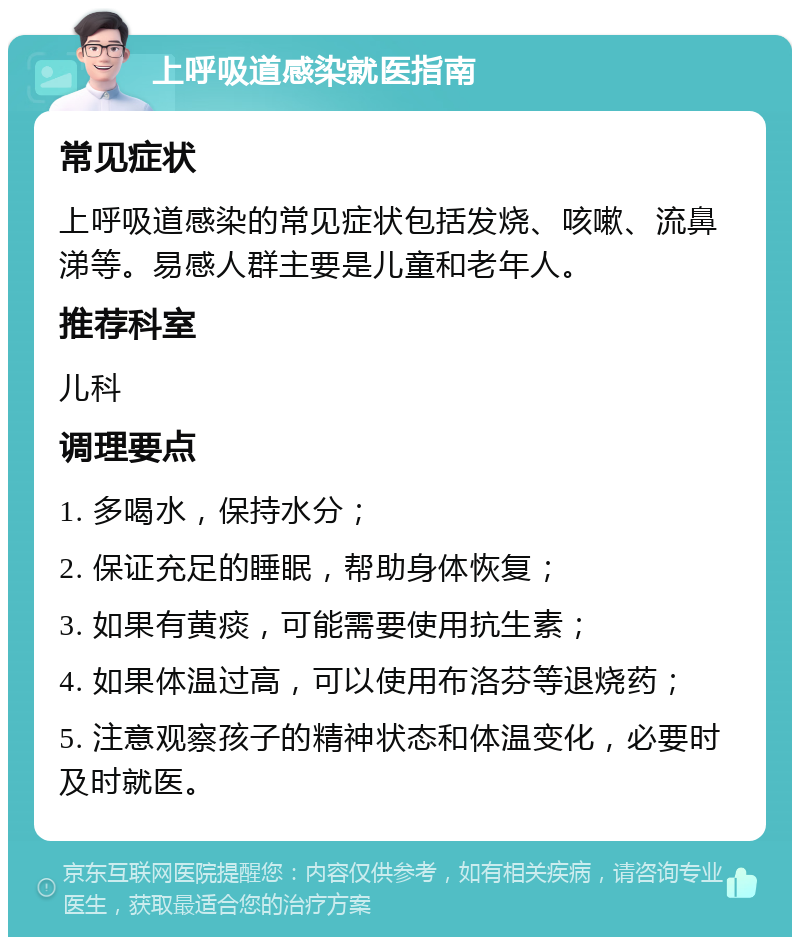 上呼吸道感染就医指南 常见症状 上呼吸道感染的常见症状包括发烧、咳嗽、流鼻涕等。易感人群主要是儿童和老年人。 推荐科室 儿科 调理要点 1. 多喝水，保持水分； 2. 保证充足的睡眠，帮助身体恢复； 3. 如果有黄痰，可能需要使用抗生素； 4. 如果体温过高，可以使用布洛芬等退烧药； 5. 注意观察孩子的精神状态和体温变化，必要时及时就医。