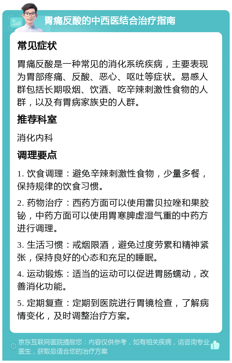 胃痛反酸的中西医结合治疗指南 常见症状 胃痛反酸是一种常见的消化系统疾病，主要表现为胃部疼痛、反酸、恶心、呕吐等症状。易感人群包括长期吸烟、饮酒、吃辛辣刺激性食物的人群，以及有胃病家族史的人群。 推荐科室 消化内科 调理要点 1. 饮食调理：避免辛辣刺激性食物，少量多餐，保持规律的饮食习惯。 2. 药物治疗：西药方面可以使用雷贝拉唑和果胶铋，中药方面可以使用胃寒脾虚湿气重的中药方进行调理。 3. 生活习惯：戒烟限酒，避免过度劳累和精神紧张，保持良好的心态和充足的睡眠。 4. 运动锻炼：适当的运动可以促进胃肠蠕动，改善消化功能。 5. 定期复查：定期到医院进行胃镜检查，了解病情变化，及时调整治疗方案。