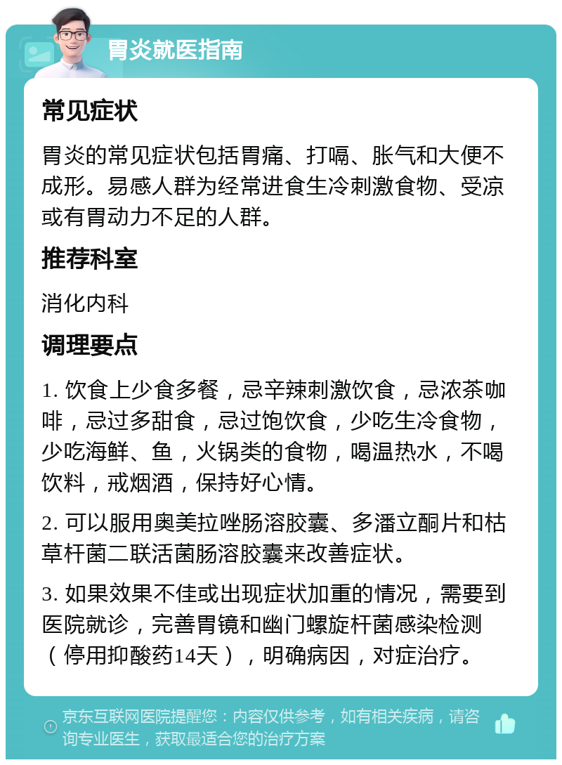 胃炎就医指南 常见症状 胃炎的常见症状包括胃痛、打嗝、胀气和大便不成形。易感人群为经常进食生冷刺激食物、受凉或有胃动力不足的人群。 推荐科室 消化内科 调理要点 1. 饮食上少食多餐，忌辛辣刺激饮食，忌浓茶咖啡，忌过多甜食，忌过饱饮食，少吃生冷食物，少吃海鲜、鱼，火锅类的食物，喝温热水，不喝饮料，戒烟酒，保持好心情。 2. 可以服用奥美拉唑肠溶胶囊、多潘立酮片和枯草杆菌二联活菌肠溶胶囊来改善症状。 3. 如果效果不佳或出现症状加重的情况，需要到医院就诊，完善胃镜和幽门螺旋杆菌感染检测（停用抑酸药14天），明确病因，对症治疗。