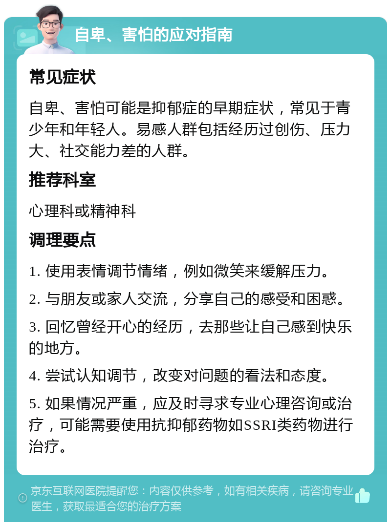 自卑、害怕的应对指南 常见症状 自卑、害怕可能是抑郁症的早期症状，常见于青少年和年轻人。易感人群包括经历过创伤、压力大、社交能力差的人群。 推荐科室 心理科或精神科 调理要点 1. 使用表情调节情绪，例如微笑来缓解压力。 2. 与朋友或家人交流，分享自己的感受和困惑。 3. 回忆曾经开心的经历，去那些让自己感到快乐的地方。 4. 尝试认知调节，改变对问题的看法和态度。 5. 如果情况严重，应及时寻求专业心理咨询或治疗，可能需要使用抗抑郁药物如SSRI类药物进行治疗。