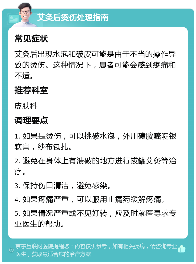 艾灸后烫伤处理指南 常见症状 艾灸后出现水泡和破皮可能是由于不当的操作导致的烫伤。这种情况下，患者可能会感到疼痛和不适。 推荐科室 皮肤科 调理要点 1. 如果是烫伤，可以挑破水泡，外用磺胺嘧啶银软膏，纱布包扎。 2. 避免在身体上有溃破的地方进行拔罐艾灸等治疗。 3. 保持伤口清洁，避免感染。 4. 如果疼痛严重，可以服用止痛药缓解疼痛。 5. 如果情况严重或不见好转，应及时就医寻求专业医生的帮助。