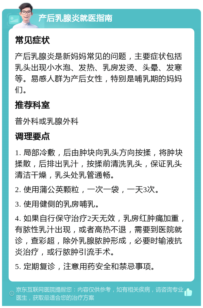 产后乳腺炎就医指南 常见症状 产后乳腺炎是新妈妈常见的问题，主要症状包括乳头出现小水泡、发热、乳房发烫、头晕、发寒等。易感人群为产后女性，特别是哺乳期的妈妈们。 推荐科室 普外科或乳腺外科 调理要点 1. 局部冷敷，后由肿块向乳头方向按揉，将肿块揉散，后排出乳汁，按揉前清洗乳头，保证乳头清洁干燥，乳头处乳管通畅。 2. 使用蒲公英颗粒，一次一袋，一天3次。 3. 使用健侧的乳房哺乳。 4. 如果自行保守治疗2天无效，乳房红肿痛加重，有脓性乳汁出现，或者高热不退，需要到医院就诊，查彩超，除外乳腺脓肿形成，必要时输液抗炎治疗，或行脓肿引流手术。 5. 定期复诊，注意用药安全和禁忌事项。