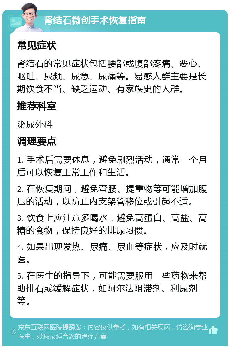 肾结石微创手术恢复指南 常见症状 肾结石的常见症状包括腰部或腹部疼痛、恶心、呕吐、尿频、尿急、尿痛等。易感人群主要是长期饮食不当、缺乏运动、有家族史的人群。 推荐科室 泌尿外科 调理要点 1. 手术后需要休息，避免剧烈活动，通常一个月后可以恢复正常工作和生活。 2. 在恢复期间，避免弯腰、提重物等可能增加腹压的活动，以防止内支架管移位或引起不适。 3. 饮食上应注意多喝水，避免高蛋白、高盐、高糖的食物，保持良好的排尿习惯。 4. 如果出现发热、尿痛、尿血等症状，应及时就医。 5. 在医生的指导下，可能需要服用一些药物来帮助排石或缓解症状，如阿尔法阻滞剂、利尿剂等。