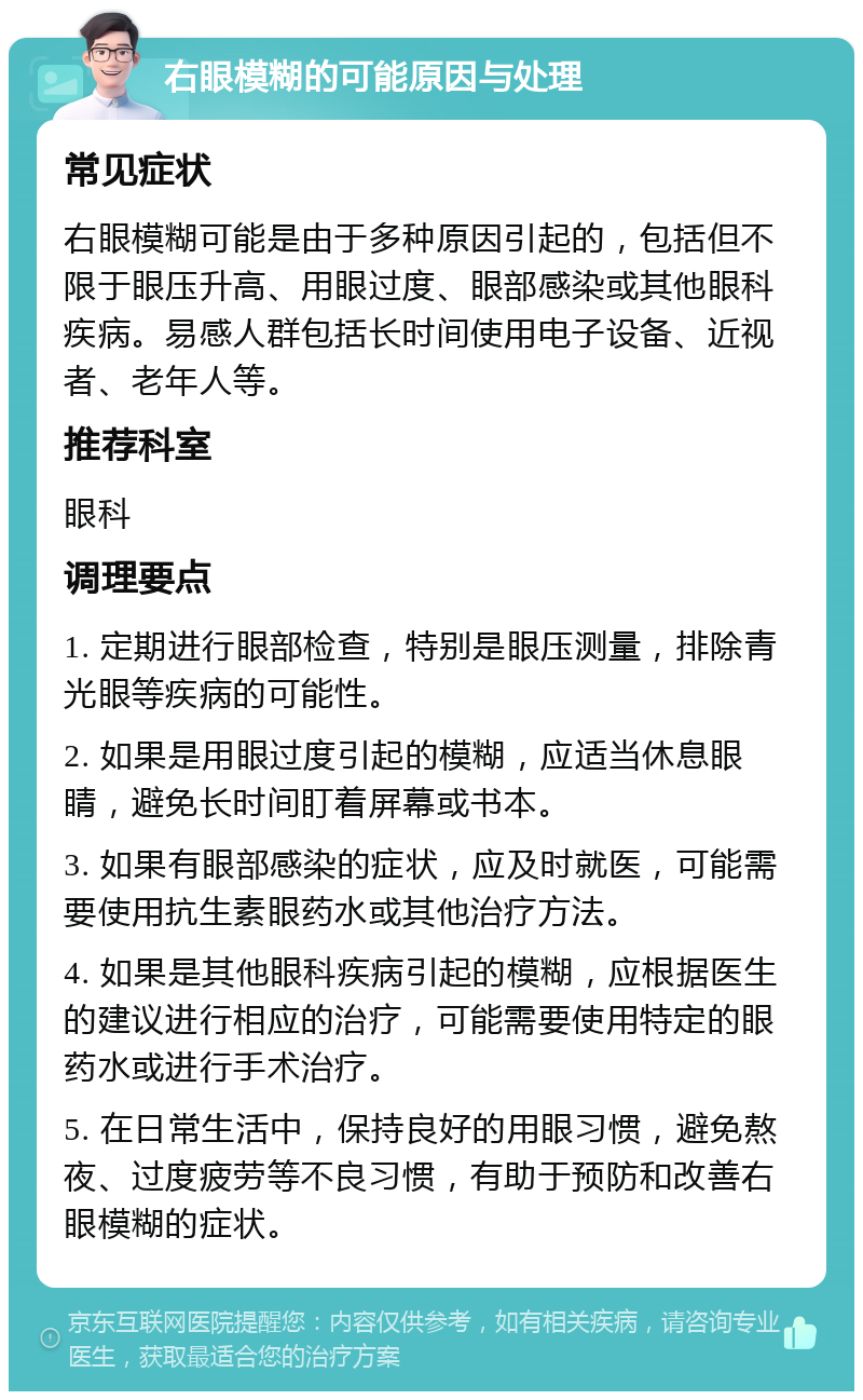 右眼模糊的可能原因与处理 常见症状 右眼模糊可能是由于多种原因引起的，包括但不限于眼压升高、用眼过度、眼部感染或其他眼科疾病。易感人群包括长时间使用电子设备、近视者、老年人等。 推荐科室 眼科 调理要点 1. 定期进行眼部检查，特别是眼压测量，排除青光眼等疾病的可能性。 2. 如果是用眼过度引起的模糊，应适当休息眼睛，避免长时间盯着屏幕或书本。 3. 如果有眼部感染的症状，应及时就医，可能需要使用抗生素眼药水或其他治疗方法。 4. 如果是其他眼科疾病引起的模糊，应根据医生的建议进行相应的治疗，可能需要使用特定的眼药水或进行手术治疗。 5. 在日常生活中，保持良好的用眼习惯，避免熬夜、过度疲劳等不良习惯，有助于预防和改善右眼模糊的症状。