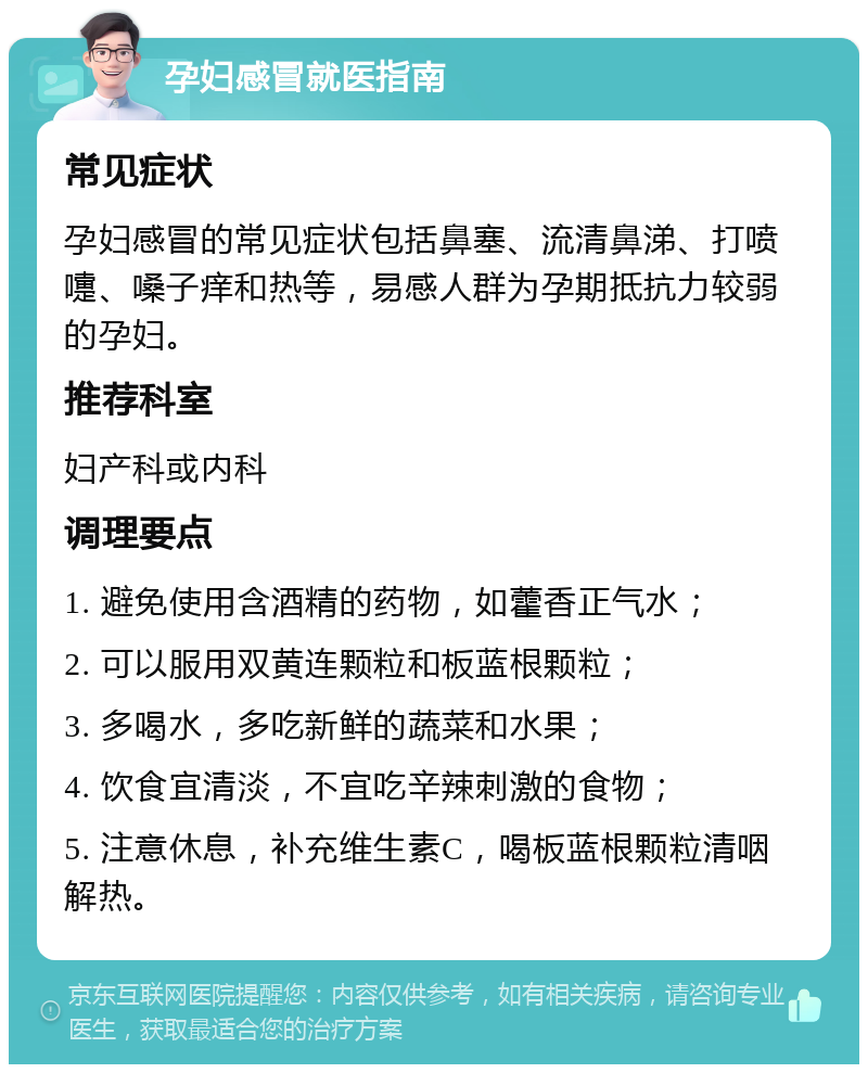 孕妇感冒就医指南 常见症状 孕妇感冒的常见症状包括鼻塞、流清鼻涕、打喷嚏、嗓子痒和热等，易感人群为孕期抵抗力较弱的孕妇。 推荐科室 妇产科或内科 调理要点 1. 避免使用含酒精的药物，如藿香正气水； 2. 可以服用双黄连颗粒和板蓝根颗粒； 3. 多喝水，多吃新鲜的蔬菜和水果； 4. 饮食宜清淡，不宜吃辛辣刺激的食物； 5. 注意休息，补充维生素C，喝板蓝根颗粒清咽解热。