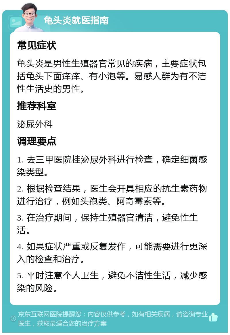 龟头炎就医指南 常见症状 龟头炎是男性生殖器官常见的疾病，主要症状包括龟头下面痒痒、有小泡等。易感人群为有不洁性生活史的男性。 推荐科室 泌尿外科 调理要点 1. 去三甲医院挂泌尿外科进行检查，确定细菌感染类型。 2. 根据检查结果，医生会开具相应的抗生素药物进行治疗，例如头孢类、阿奇霉素等。 3. 在治疗期间，保持生殖器官清洁，避免性生活。 4. 如果症状严重或反复发作，可能需要进行更深入的检查和治疗。 5. 平时注意个人卫生，避免不洁性生活，减少感染的风险。