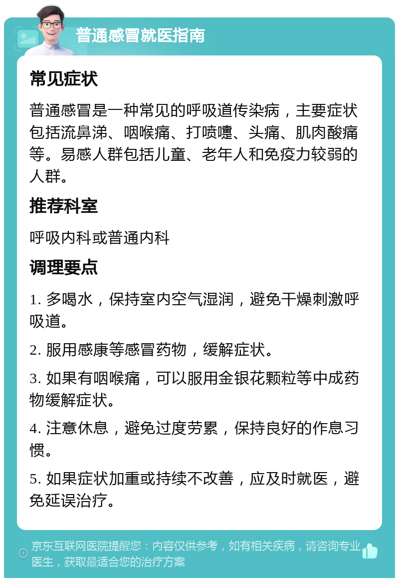 普通感冒就医指南 常见症状 普通感冒是一种常见的呼吸道传染病，主要症状包括流鼻涕、咽喉痛、打喷嚏、头痛、肌肉酸痛等。易感人群包括儿童、老年人和免疫力较弱的人群。 推荐科室 呼吸内科或普通内科 调理要点 1. 多喝水，保持室内空气湿润，避免干燥刺激呼吸道。 2. 服用感康等感冒药物，缓解症状。 3. 如果有咽喉痛，可以服用金银花颗粒等中成药物缓解症状。 4. 注意休息，避免过度劳累，保持良好的作息习惯。 5. 如果症状加重或持续不改善，应及时就医，避免延误治疗。