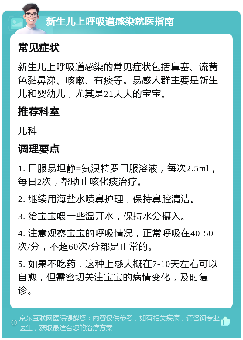 新生儿上呼吸道感染就医指南 常见症状 新生儿上呼吸道感染的常见症状包括鼻塞、流黄色黏鼻涕、咳嗽、有痰等。易感人群主要是新生儿和婴幼儿，尤其是21天大的宝宝。 推荐科室 儿科 调理要点 1. 口服易坦静=氨溴特罗口服溶液，每次2.5ml，每日2次，帮助止咳化痰治疗。 2. 继续用海盐水喷鼻护理，保持鼻腔清洁。 3. 给宝宝喂一些温开水，保持水分摄入。 4. 注意观察宝宝的呼吸情况，正常呼吸在40-50次/分，不超60次/分都是正常的。 5. 如果不吃药，这种上感大概在7-10天左右可以自愈，但需密切关注宝宝的病情变化，及时复诊。