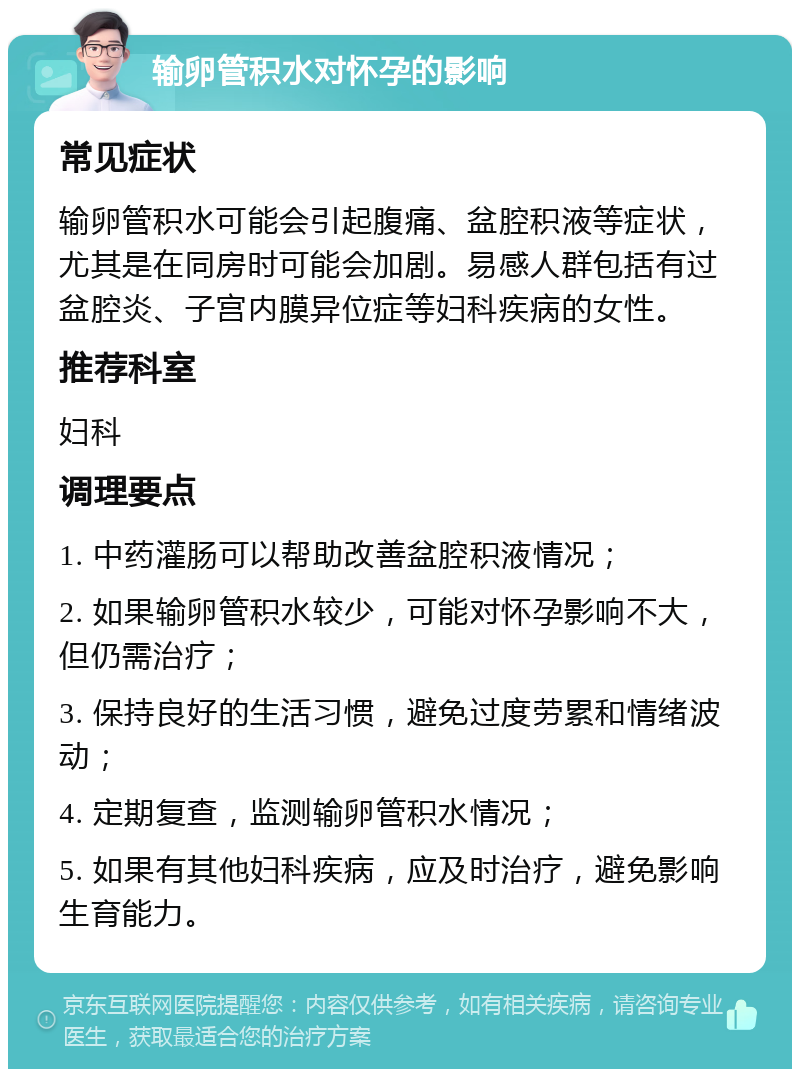 输卵管积水对怀孕的影响 常见症状 输卵管积水可能会引起腹痛、盆腔积液等症状，尤其是在同房时可能会加剧。易感人群包括有过盆腔炎、子宫内膜异位症等妇科疾病的女性。 推荐科室 妇科 调理要点 1. 中药灌肠可以帮助改善盆腔积液情况； 2. 如果输卵管积水较少，可能对怀孕影响不大，但仍需治疗； 3. 保持良好的生活习惯，避免过度劳累和情绪波动； 4. 定期复查，监测输卵管积水情况； 5. 如果有其他妇科疾病，应及时治疗，避免影响生育能力。