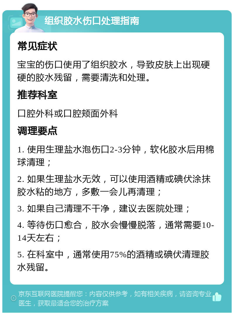 组织胶水伤口处理指南 常见症状 宝宝的伤口使用了组织胶水，导致皮肤上出现硬硬的胶水残留，需要清洗和处理。 推荐科室 口腔外科或口腔颊面外科 调理要点 1. 使用生理盐水泡伤口2-3分钟，软化胶水后用棉球清理； 2. 如果生理盐水无效，可以使用酒精或碘伏涂抹胶水粘的地方，多敷一会儿再清理； 3. 如果自己清理不干净，建议去医院处理； 4. 等待伤口愈合，胶水会慢慢脱落，通常需要10-14天左右； 5. 在科室中，通常使用75%的酒精或碘伏清理胶水残留。