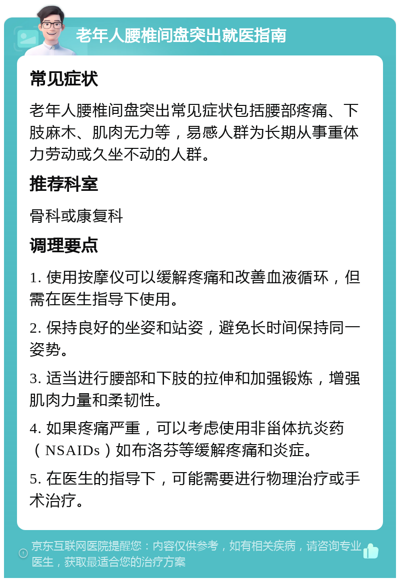 老年人腰椎间盘突出就医指南 常见症状 老年人腰椎间盘突出常见症状包括腰部疼痛、下肢麻木、肌肉无力等，易感人群为长期从事重体力劳动或久坐不动的人群。 推荐科室 骨科或康复科 调理要点 1. 使用按摩仪可以缓解疼痛和改善血液循环，但需在医生指导下使用。 2. 保持良好的坐姿和站姿，避免长时间保持同一姿势。 3. 适当进行腰部和下肢的拉伸和加强锻炼，增强肌肉力量和柔韧性。 4. 如果疼痛严重，可以考虑使用非甾体抗炎药（NSAIDs）如布洛芬等缓解疼痛和炎症。 5. 在医生的指导下，可能需要进行物理治疗或手术治疗。