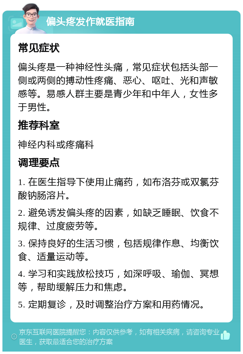 偏头疼发作就医指南 常见症状 偏头疼是一种神经性头痛，常见症状包括头部一侧或两侧的搏动性疼痛、恶心、呕吐、光和声敏感等。易感人群主要是青少年和中年人，女性多于男性。 推荐科室 神经内科或疼痛科 调理要点 1. 在医生指导下使用止痛药，如布洛芬或双氯芬酸钠肠溶片。 2. 避免诱发偏头疼的因素，如缺乏睡眠、饮食不规律、过度疲劳等。 3. 保持良好的生活习惯，包括规律作息、均衡饮食、适量运动等。 4. 学习和实践放松技巧，如深呼吸、瑜伽、冥想等，帮助缓解压力和焦虑。 5. 定期复诊，及时调整治疗方案和用药情况。